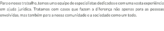 Para o nosso trabalho, temos uma equipe de especialistas dedicados e com uma vasta experiência em ajuda jurídica. Tratamos com casos que fazem a diferença não apenas para as pessoas envolvidas, mas também para a nossa comunidade e a sociedade como um todo.