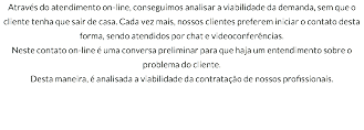 Através do atendimento on-line, conseguimos analisar a viabilidade da demanda, sem que o cliente tenha que sair de casa. Cada vez mais, nossos clientes preferem iniciar o contato desta forma, sendo atendidos por chat e videoconferências. Neste contato on-line é uma conversa preliminar para que haja um entendimento sobre o problema do cliente. Desta maneira, é analisada a viabilidade da contratação de nossos profissionais.