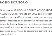 NOSSO ESCRITÓRIO O escritório SELBACH & CORRÊA ADVOGADOS ASSOCIADOS foi fundado em 2013 para oferecer serviços com excelência, sempre valorizando o seu tempo, baseando-se na confiança a honestidade em busca da Justiça. Atuamos nos interesses tanto de pessoas físicas como jurídicas, bem como atuamos na prestação de serviços de assistência preventiva e contenciosa.